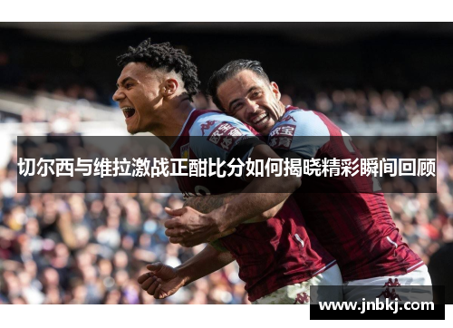 切尔西与维拉激战正酣比分如何揭晓精彩瞬间回顾