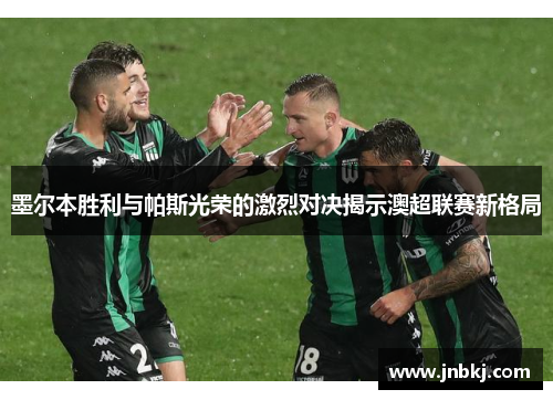 墨尔本胜利与帕斯光荣的激烈对决揭示澳超联赛新格局