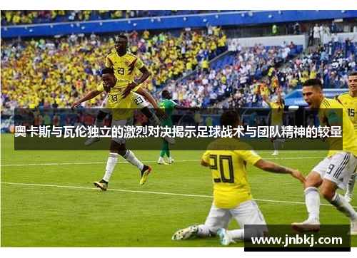 奥卡斯与瓦伦独立的激烈对决揭示足球战术与团队精神的较量