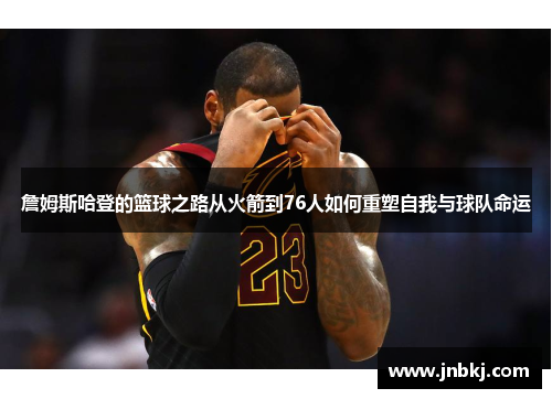 詹姆斯哈登的篮球之路从火箭到76人如何重塑自我与球队命运