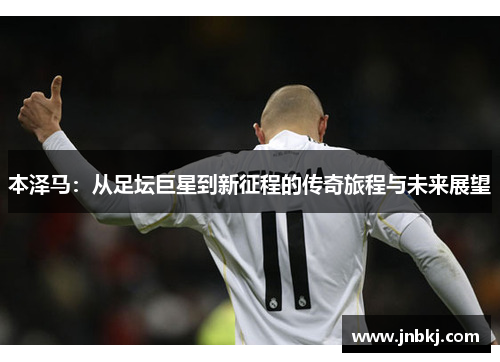 本泽马：从足坛巨星到新征程的传奇旅程与未来展望