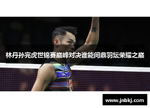 林丹孙完虎世锦赛巅峰对决谁能问鼎羽坛荣耀之巅