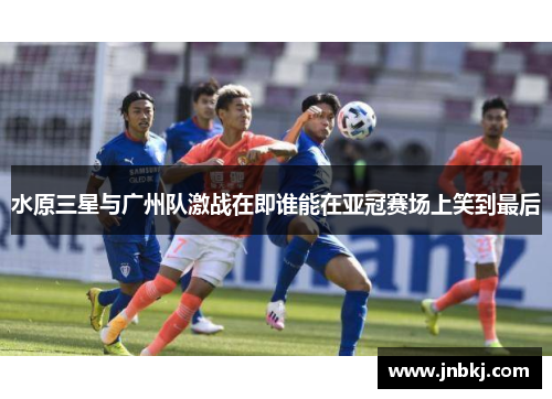 水原三星与广州队激战在即谁能在亚冠赛场上笑到最后