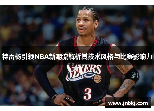 特雷杨引领NBA新潮流解析其技术风格与比赛影响力